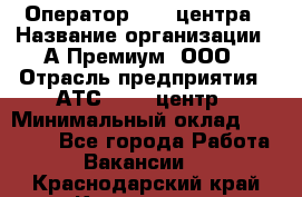 Оператор Call-центра › Название организации ­ А-Премиум, ООО › Отрасль предприятия ­ АТС, call-центр › Минимальный оклад ­ 35 000 - Все города Работа » Вакансии   . Краснодарский край,Кропоткин г.